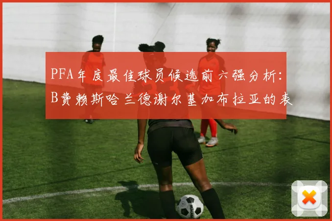 PFA年度最佳球员候选前六强分析：B费赖斯哈兰德谢尔基加布拉亚的表现对比