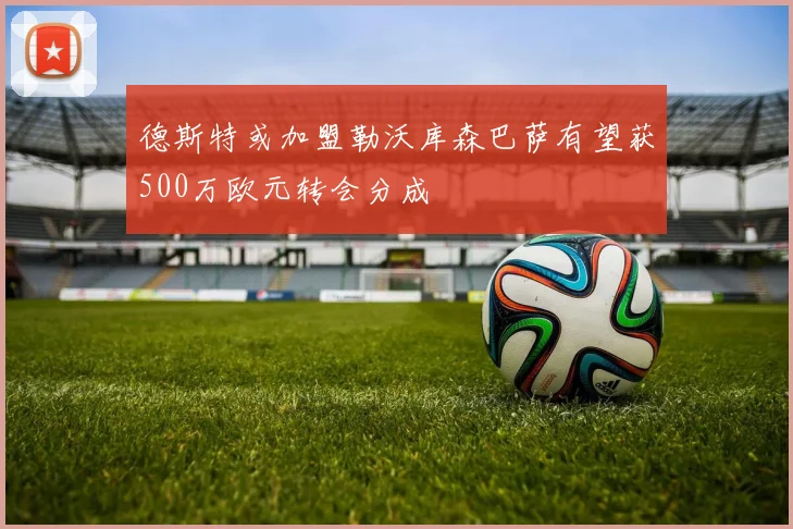德斯特或加盟勒沃库森巴萨有望获500万欧元转会分成