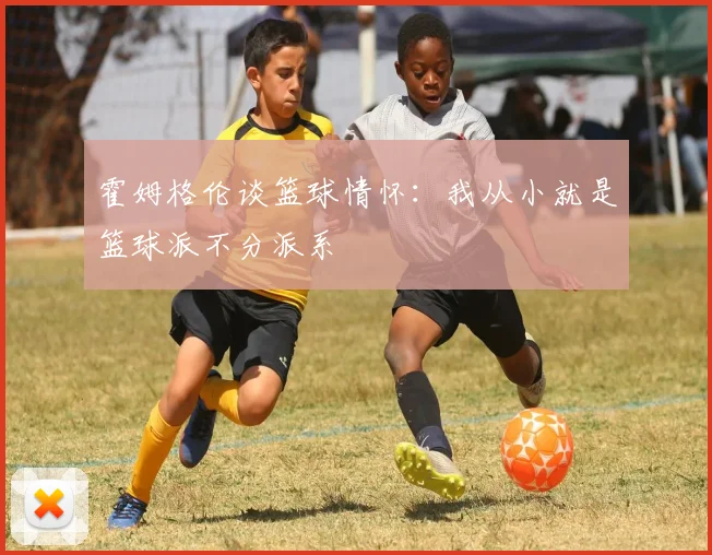 霍姆格伦谈篮球情怀：我从小就是篮球派不分派系