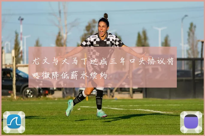 尤文与大马丁达成三年口头协议将略微降低薪水续约