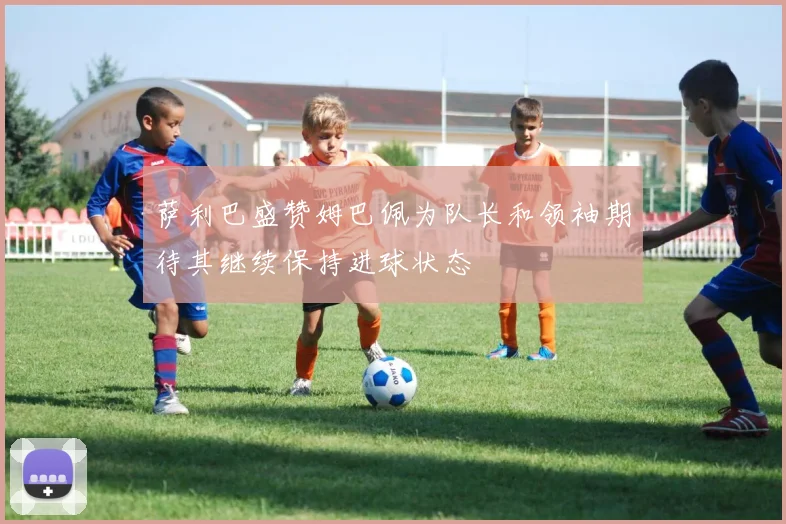 萨利巴盛赞姆巴佩为队长和领袖期待其继续保持进球状态