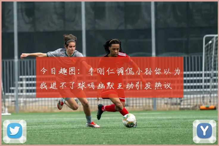 今日趣图：李刚仁调侃小孙你以为我进不了球吗幽默互动引发热议