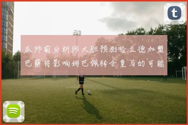 瓜帅前分析师大胆预测哈兰德加盟巴萨将影响姆巴佩转会皇马的可能性