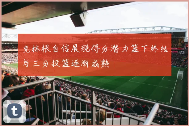 克林根自信展现得分潜力篮下终结与三分投篮逐渐成熟