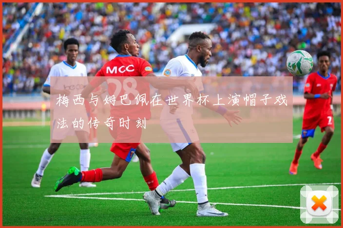 梅西与姆巴佩在世界杯上演帽子戏法的传奇时刻