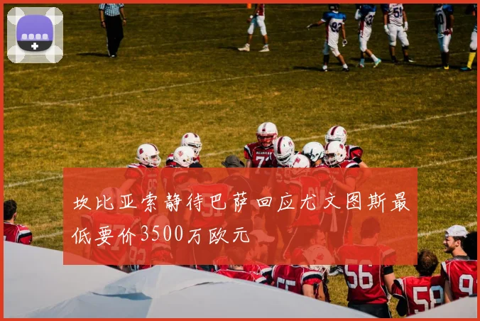 坎比亚索静待巴萨回应尤文图斯最低要价3500万欧元