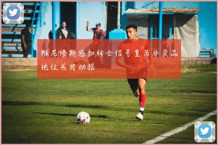 维尼修斯感知转会信号皇马非卖品地位或将动摇