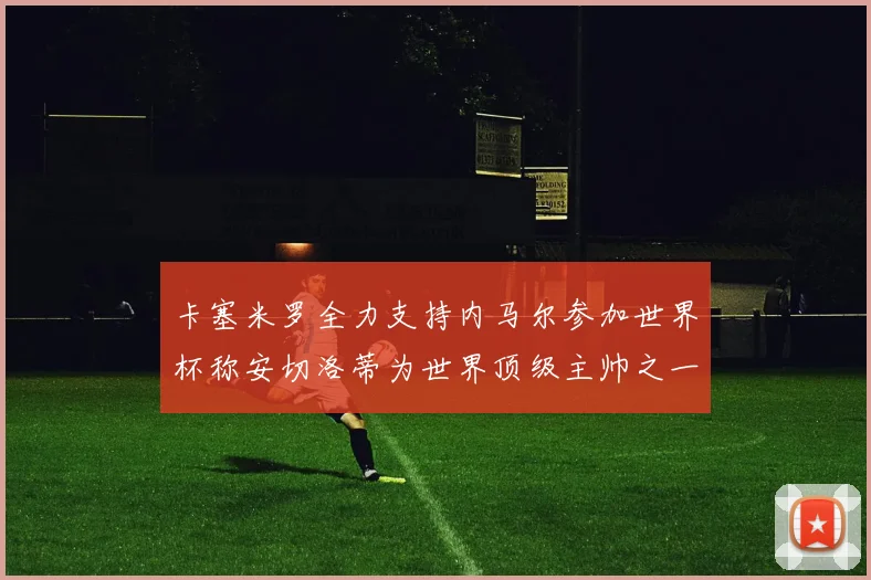 卡塞米罗全力支持内马尔参加世界杯称安切洛蒂为世界顶级主帅之一