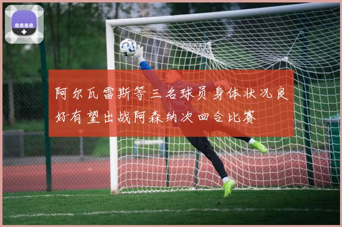 阿尔瓦雷斯等三名球员身体状况良好有望出战阿森纳次回合比赛