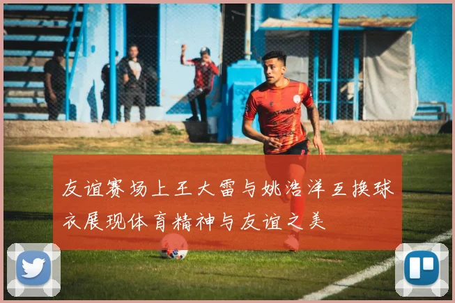 友谊赛场上王大雷与姚浩洋互换球衣展现体育精神与友谊之美