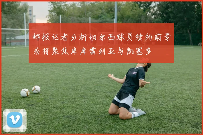 邮报记者分析切尔西球员续约前景或将聚焦库库雷利亚与凯塞多