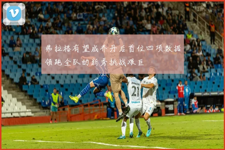 弗拉格有望成乔丹后首位四项数据领跑全队的新秀挑战艰巨