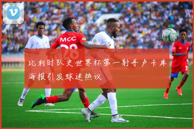 比利时队史世界杯第一射手卢卡库海报引发球迷热议