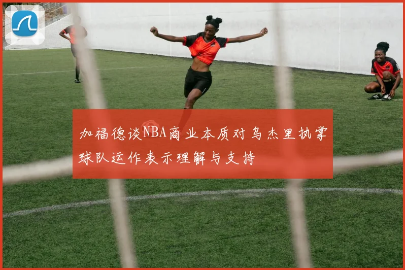 加福德谈NBA商业本质对乌杰里执掌球队运作表示理解与支持