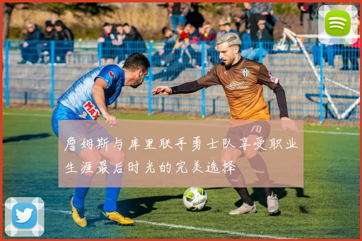 詹姆斯与库里联手勇士队享受职业生涯最后时光的完美选择
