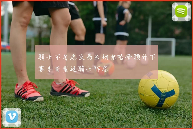 骑士不考虑交易米切尔哈登预计下赛季将重返骑士阵容