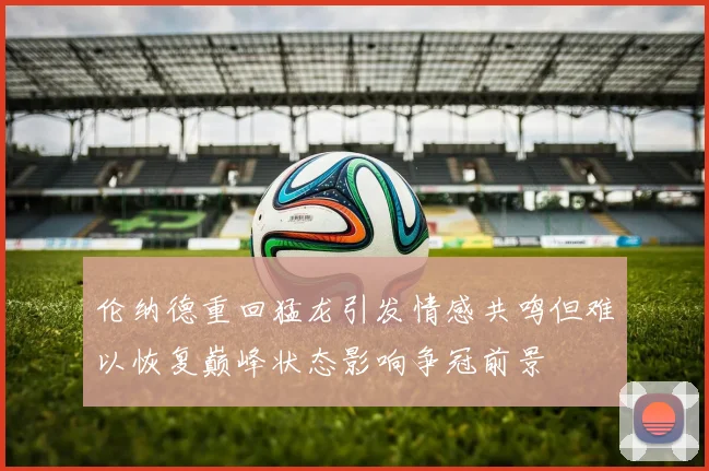 伦纳德重回猛龙引发情感共鸣但难以恢复巅峰状态影响争冠前景