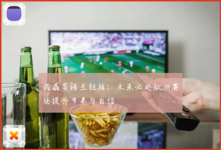 武磊寄语王钰栋:未来必赴欧洲赛场提升节奏与自信