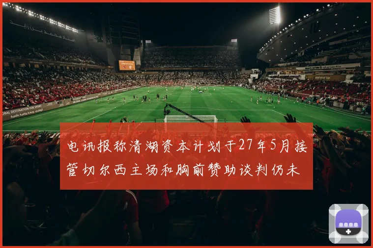 电讯报称清湖资本计划于27年5月接管切尔西主场和胸前赞助谈判仍未取得进展
