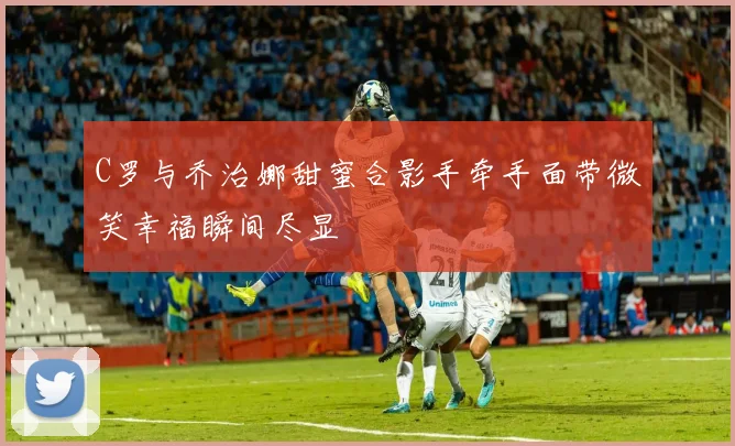 C罗与乔治娜甜蜜合影手牵手面带微笑幸福瞬间尽显
